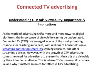 Connected TV advertising
Understanding CTV Ads Viewability: Importance &
Implications
As the world of advertising shifts more and more towards digital
platforms, the importance of viewability cannot be understated.
Connected TV (CTV) has emerged as one of the most promising
channels for reaching audiences, with millions of households now
streaming content on smart TVs, gaming consoles, and other
streaming devices. However, with the growth of CTV advertising
comes the need for advertisers to ensure that their ads are viewable
by their intended audience. This is where CTV ads viewability comes
in, and why it matters so much for effective CTV advertising.
 