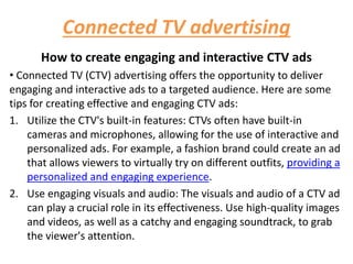 Connected TV advertising
How to create engaging and interactive CTV ads
• Connected TV (CTV) advertising offers the opportunity to deliver
engaging and interactive ads to a targeted audience. Here are some
tips for creating effective and engaging CTV ads:
1. Utilize the CTV's built-in features: CTVs often have built-in
cameras and microphones, allowing for the use of interactive and
personalized ads. For example, a fashion brand could create an ad
that allows viewers to virtually try on different outfits, providing a
personalized and engaging experience.
2. Use engaging visuals and audio: The visuals and audio of a CTV ad
can play a crucial role in its effectiveness. Use high-quality images
and videos, as well as a catchy and engaging soundtrack, to grab
the viewer's attention.
 