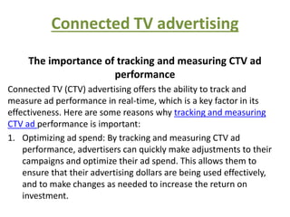 Connected TV advertising
The importance of tracking and measuring CTV ad
performance
Connected TV (CTV) advertising offers the ability to track and
measure ad performance in real-time, which is a key factor in its
effectiveness. Here are some reasons why tracking and measuring
CTV ad performance is important:
1. Optimizing ad spend: By tracking and measuring CTV ad
performance, advertisers can quickly make adjustments to their
campaigns and optimize their ad spend. This allows them to
ensure that their advertising dollars are being used effectively,
and to make changes as needed to increase the return on
investment.
 
