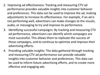 2. Improving ad effectiveness: Tracking and measuring CTV ad
performance provides valuable insights into customer behavior
and preferences. This data can be used to improve the ad, making
adjustments to increase its effectiveness. For example, if an ad is
not performing well, advertisers can make changes to the visuals,
audio, or messaging to try and improve its performance.
3. Identifying successful campaigns: By tracking and measuring CTV
ad performance, advertisers can identify which campaigns are
most successful. This allows them to replicate the success of
those campaigns, and to continue to optimize and improve their
advertising efforts.
4. Providing valuable insights: The data gathered through tracking
and measuring CTV ad performance can provide valuable
insights into customer behavior and preferences. This data can
be used to inform future advertising efforts, and to create more
effective and engaging ads.
 