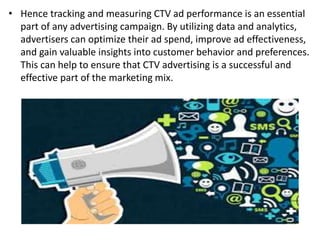 • Hence tracking and measuring CTV ad performance is an essential
part of any advertising campaign. By utilizing data and analytics,
advertisers can optimize their ad spend, improve ad effectiveness,
and gain valuable insights into customer behavior and preferences.
This can help to ensure that CTV advertising is a successful and
effective part of the marketing mix.
 