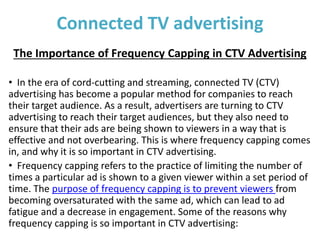 Connected TV advertising
The Importance of Frequency Capping in CTV Advertising
• In the era of cord-cutting and streaming, connected TV (CTV)
advertising has become a popular method for companies to reach
their target audience. As a result, advertisers are turning to CTV
advertising to reach their target audiences, but they also need to
ensure that their ads are being shown to viewers in a way that is
effective and not overbearing. This is where frequency capping comes
in, and why it is so important in CTV advertising.
• Frequency capping refers to the practice of limiting the number of
times a particular ad is shown to a given viewer within a set period of
time. The purpose of frequency capping is to prevent viewers from
becoming oversaturated with the same ad, which can lead to ad
fatigue and a decrease in engagement. Some of the reasons why
frequency capping is so important in CTV advertising:
 