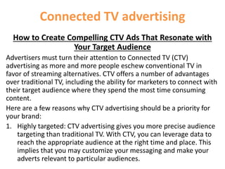 Connected TV advertising
How to Create Compelling CTV Ads That Resonate with
Your Target Audience
Advertisers must turn their attention to Connected TV (CTV)
advertising as more and more people eschew conventional TV in
favor of streaming alternatives. CTV offers a number of advantages
over traditional TV, including the ability for marketers to connect with
their target audience where they spend the most time consuming
content.
Here are a few reasons why CTV advertising should be a priority for
your brand:
1. Highly targeted: CTV advertising gives you more precise audience
targeting than traditional TV. With CTV, you can leverage data to
reach the appropriate audience at the right time and place. This
implies that you may customize your messaging and make your
adverts relevant to particular audiences.
 
