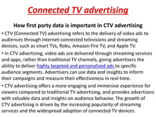 Connected TV advertising
How first party data is important in CTV advertising
• CTV (Connected TV) advertising refers to the delivery of video ads to
audiences through internet-connected televisions and streaming
devices, such as smart TVs, Roku, Amazon Fire TV, and Apple TV.
• In CTV advertising, video ads are delivered through streaming services
and apps, rather than traditional TV channels, giving advertisers the
ability to deliver highly targeted and personalized ads to specific
audience segments. Advertisers can use data and insights to inform
their campaigns and measure their effectiveness in real-time.
• CTV advertising offers a more engaging and immersive experience for
viewers compared to traditional TV advertising, and provides advertisers
with valuable data and insights on audience behavior. The growth of
CTV advertising is driven by the increasing popularity of streaming
services and the widespread adoption of connected TV devices.
 