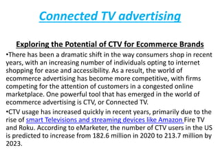 Connected TV advertising
Exploring the Potential of CTV for Ecommerce Brands
•There has been a dramatic shift in the way consumers shop in recent
years, with an increasing number of individuals opting to internet
shopping for ease and accessibility. As a result, the world of
ecommerce advertising has become more competitive, with firms
competing for the attention of customers in a congested online
marketplace. One powerful tool that has emerged in the world of
ecommerce advertising is CTV, or Connected TV.
•CTV usage has increased quickly in recent years, primarily due to the
rise of smart Televisions and streaming devices like Amazon Fire TV
and Roku. According to eMarketer, the number of CTV users in the US
is predicted to increase from 182.6 million in 2020 to 213.7 million by
2023.
 