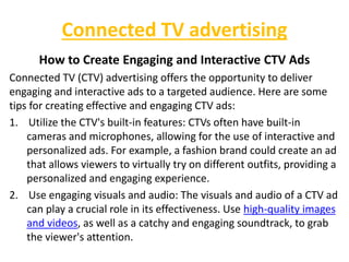 Connected TV advertising
How to Create Engaging and Interactive CTV Ads
Connected TV (CTV) advertising offers the opportunity to deliver
engaging and interactive ads to a targeted audience. Here are some
tips for creating effective and engaging CTV ads:
1. Utilize the CTV's built-in features: CTVs often have built-in
cameras and microphones, allowing for the use of interactive and
personalized ads. For example, a fashion brand could create an ad
that allows viewers to virtually try on different outfits, providing a
personalized and engaging experience.
2. Use engaging visuals and audio: The visuals and audio of a CTV ad
can play a crucial role in its effectiveness. Use high-quality images
and videos, as well as a catchy and engaging soundtrack, to grab
the viewer's attention.
 