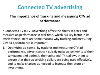 Connected TV advertising
The importance of tracking and measuring CTV ad
performance
• Connected TV (CTV) advertising offers the ability to track and
measure ad performance in real-time, which is a key factor in its
effectiveness. Here are some reasons why tracking and measuring
CTV ad performance is important:
1. Optimizing ad spend: By tracking and measuring CTV ad
performance, advertisers can quickly make adjustments to their
campaigns and optimize their ad spend. This allows them to
ensure that their advertising dollars are being used effectively,
and to make changes as needed to increase the return on
investment.
 