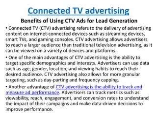 Connected TV advertising
Benefits of Using CTV Ads for Lead Generation
• Connected TV (CTV) advertising refers to the delivery of advertising
content on internet-connected devices such as streaming devices,
smart TVs, and gaming consoles. CTV advertising allows advertisers
to reach a larger audience than traditional television advertising, as it
can be viewed on a variety of devices and platforms.
• One of the main advantages of CTV advertising is the ability to
target specific demographics and interests. Advertisers can use data
such as age, gender, location, and viewing habits to reach their
desired audience. CTV advertising also allows for more granular
targeting, such as day-parting and frequency capping.
• Another advantage of CTV advertising is the ability to track and
measure ad performance. Advertisers can track metrics such as
viewability, reach, engagement, and conversion rates to understand
the impact of their campaigns and make data-driven decisions to
improve performance.
 