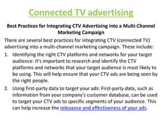 Connected TV advertising
Best Practices for Integrating CTV Advertising into a Multi-Channel
Marketing Campaign
There are several best practices for integrating CTV (connected TV)
advertising into a multi-channel marketing campaign. These include:
1. Identifying the right CTV platforms and networks for your target
audience: It's important to research and identify the CTV
platforms and networks that your target audience is most likely to
be using. This will help ensure that your CTV ads are being seen by
the right people.
2. Using first-party data to target your ads: First-party data, such as
information from your company's customer database, can be used
to target your CTV ads to specific segments of your audience. This
can help increase the relevance and effectiveness of your ads.
 