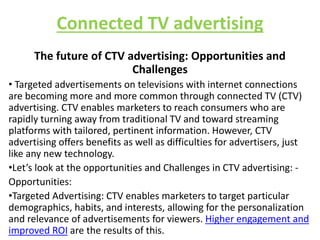 Connected TV advertising
The future of CTV advertising: Opportunities and
Challenges
• Targeted advertisements on televisions with internet connections
are becoming more and more common through connected TV (CTV)
advertising. CTV enables marketers to reach consumers who are
rapidly turning away from traditional TV and toward streaming
platforms with tailored, pertinent information. However, CTV
advertising offers benefits as well as difficulties for advertisers, just
like any new technology.
•Let’s look at the opportunities and Challenges in CTV advertising: -
Opportunities:
•Targeted Advertising: CTV enables marketers to target particular
demographics, habits, and interests, allowing for the personalization
and relevance of advertisements for viewers. Higher engagement and
improved ROI are the results of this.
 