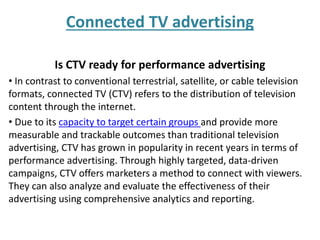 Connected TV advertising
Is CTV ready for performance advertising
• In contrast to conventional terrestrial, satellite, or cable television
formats, connected TV (CTV) refers to the distribution of television
content through the internet.
• Due to its capacity to target certain groups and provide more
measurable and trackable outcomes than traditional television
advertising, CTV has grown in popularity in recent years in terms of
performance advertising. Through highly targeted, data-driven
campaigns, CTV offers marketers a method to connect with viewers.
They can also analyze and evaluate the effectiveness of their
advertising using comprehensive analytics and reporting.
 
