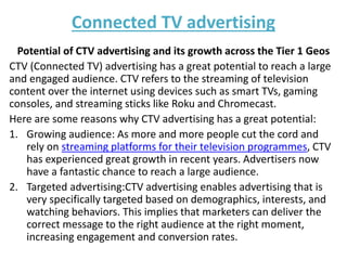 Connected TV advertising
Potential of CTV advertising and its growth across the Tier 1 Geos
CTV (Connected TV) advertising has a great potential to reach a large
and engaged audience. CTV refers to the streaming of television
content over the internet using devices such as smart TVs, gaming
consoles, and streaming sticks like Roku and Chromecast.
Here are some reasons why CTV advertising has a great potential:
1. Growing audience: As more and more people cut the cord and
rely on streaming platforms for their television programmes, CTV
has experienced great growth in recent years. Advertisers now
have a fantastic chance to reach a large audience.
2. Targeted advertising:CTV advertising enables advertising that is
very specifically targeted based on demographics, interests, and
watching behaviors. This implies that marketers can deliver the
correct message to the right audience at the right moment,
increasing engagement and conversion rates.
 