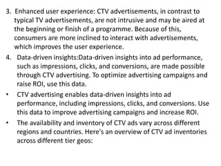 3. Enhanced user experience: CTV advertisements, in contrast to
typical TV advertisements, are not intrusive and may be aired at
the beginning or finish of a programme. Because of this,
consumers are more inclined to interact with advertisements,
which improves the user experience.
4. Data-driven insights:Data-driven insights into ad performance,
such as impressions, clicks, and conversions, are made possible
through CTV advertising. To optimize advertising campaigns and
raise ROI, use this data.
• CTV advertising enables data-driven insights into ad
performance, including impressions, clicks, and conversions. Use
this data to improve advertising campaigns and increase ROI.
• The availability and inventory of CTV ads vary across different
regions and countries. Here's an overview of CTV ad inventories
across different tier geos:
 