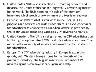 1. United States: With a vast selection of streaming services and
devices, the United States has the largest CTV advertising market
in the world. The US is home to the bulk of the premium
inventory, which provides a wide range of advertising chances.
2. Canada: Canada's market is smaller than the US's, yet CTV
products and services are widely used there. An excellent chance
for advertisers to connect with Canadian viewers is provided by
the continuously expanding Canadian CTV advertising market.
3. United Kingdom: The UK is a rising market for CTV advertising due
to the high adoption rate of CTV products and services there. The
market offers a variety of services and provides effective chances
for advertising.
4. Europe: The CTV advertising industry in Europe is expanding
quickly, with Western Europe home to the majority of the
premium inventory. The biggest markets in Europe for CTV
advertising are Germany, France, Spain, and Italy.
 