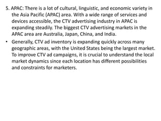 5. APAC: There is a lot of cultural, linguistic, and economic variety in
the Asia Pacific (APAC) area. With a wide range of services and
devices accessible, the CTV advertising industry in APAC is
expanding steadily. The biggest CTV advertising markets in the
APAC area are Australia, Japan, China, and India.
• Generally, CTV ad inventory is expanding quickly across many
geographic areas, with the United States being the largest market.
To improve CTV ad campaigns, it is crucial to understand the local
market dynamics since each location has different possibilities
and constraints for marketers.
 