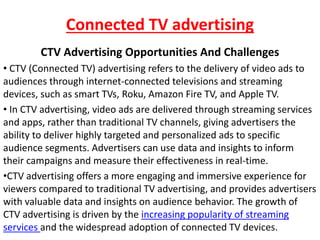 Connected TV advertising
CTV Advertising Opportunities And Challenges
• CTV (Connected TV) advertising refers to the delivery of video ads to
audiences through internet-connected televisions and streaming
devices, such as smart TVs, Roku, Amazon Fire TV, and Apple TV.
• In CTV advertising, video ads are delivered through streaming services
and apps, rather than traditional TV channels, giving advertisers the
ability to deliver highly targeted and personalized ads to specific
audience segments. Advertisers can use data and insights to inform
their campaigns and measure their effectiveness in real-time.
•CTV advertising offers a more engaging and immersive experience for
viewers compared to traditional TV advertising, and provides advertisers
with valuable data and insights on audience behavior. The growth of
CTV advertising is driven by the increasing popularity of streaming
services and the widespread adoption of connected TV devices.
 