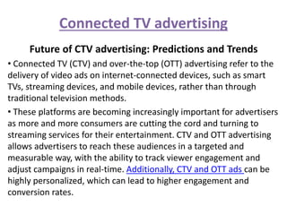 Connected TV advertising
Future of CTV advertising: Predictions and Trends
• Connected TV (CTV) and over-the-top (OTT) advertising refer to the
delivery of video ads on internet-connected devices, such as smart
TVs, streaming devices, and mobile devices, rather than through
traditional television methods.
• These platforms are becoming increasingly important for advertisers
as more and more consumers are cutting the cord and turning to
streaming services for their entertainment. CTV and OTT advertising
allows advertisers to reach these audiences in a targeted and
measurable way, with the ability to track viewer engagement and
adjust campaigns in real-time. Additionally, CTV and OTT ads can be
highly personalized, which can lead to higher engagement and
conversion rates.
 
