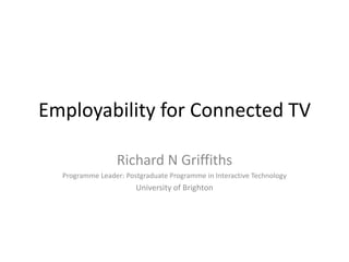 Employability for Connected TV

                  Richard N Griffiths
  Programme Leader: Postgraduate Programme in Interactive Technology
                       University of Brighton
 