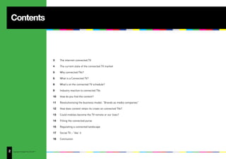 Contents



                                       3    The internet-connected TV

                                       4    The current state of the connected TV market

                                       5    Why connected TVs?

                                       6    What is a Connected TV?

                                       8    What’s on the connected TV schedule?

                                       9    Industry reaction to connected TVs

                                       10   How do you find the content?

                                       11   Revolutionising the business model: “Brands as media companies”

                                       12   How does content retain its crown on connected TVs?

                                       13   Could mobiles become the TV remote or our lives?

                                       14   Filling the connected purse

                                       15   Regulating a connected landscape

                                       17   Social TV – ‘like’ it

                                       18   Conclusion



2
5   Copyright © Adjust Your Set 2011
 