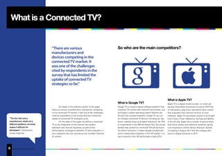 What is a Connected TV?


                                        “There are various                                          So who are the main competitors?
                                        manufacturers and
                                        devices competing in the
                                        connected TV market. It
                                        was one of the challenges
                                        cited by respondents in the
                                        survey that has limited the
                                        uptake of connected TV
                                        strategies so far.”


                                                                                                                                                             What is Apple TV?
                                                                                                    What is Google TV?                                       Apple TV is a digital media receiver, or small set-
                                                As shown in the statistics earlier in this paper    Google TV is a search-based software platform that       top box, that allows consumers to use an HDTV set
                                        there are various manufacturers and devices competing       combines TV content with internet functionality. Just    to view photos, play music and watch video content
                                        in the connected TV market. It was one of the challenges    as Google’s mobile operating system Android can          that originates from internet services or local
                                        cited by respondents in the survey that has limited the     be built into multiple handsets, Google TV can run       networks. Apple TV now allows content to be bought
 “The fact that every                   uptake of connected TV strategies so far.                   on multiple connected TV devices including set-top       from iTunes, Flickr, Mobileme, YouTube and Netflix,
 manufacturer works on a                        For the sake of this paper we define a connected    boxes, satellite boxes and digital televisions. As 75%   in the US only. Apple has a number of partnerships
 different platform currently           TV as the integration of the internet into modern           of respondents in the IAB and Adjust Your Set survey     with movie studios and television networks, giving
 makes it difficult for                 television sets and set-top boxes, as well as the           believe that content on connected TVs will be found      it an impressive content library. Rumours started
 developers.” Anonymous                 technological convergence between TV and computers; it      via search functions, it makes Google’s proposition      circulating in August 2011 that the company will
 survey response                        also integrates the user journey across multiple channels   seem a likely lead competitor in the UK market. It is    launch a digital television in 2012.
                                        of content.                                                 due to launch in the UK and Europe in early 2012.




6
13   Copyright © Adjust Your Set 2011
 