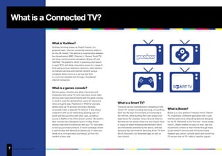 What is a Connected TV?

                                        What is YouView?
                                        YouView, formerly known as Project Canvas, is a
                                        proposed open, internet-connected television platform
                                        for the UK market. The venture is a partnership between
                                        four broadcasters (BBC, Channel 4, Channel 5 and ITV)
                                        and three communication companies (Arqiva, BT and
                                        TalkTalk). The platform, which is planning a full launch
                                        in early 2012, will allow consumers access to a range of
                                        third-party services (television channels, radio stations,
                                        on-demand services and internet content) using a
                                        compliant device (such as a set-top box) built
                                        to a common standard and through a broadband
                                        internet connection.



                                        What is a games console?
                                        Various games consoles also allow interaction and
                                        integration with online TV. Until now many online video
                                        services were launched primarily with the game console
                                        in mind to meet the demand from users for interactive
                                        video and game play. PlayStation 3 (PS3) for example,        What is a Smart TV?
                                        allows catch up TV services and select channels              There are various manufacturers competing in the
                                        accessible under a separate TV channel. It also allows       ‘Smart TV’ market including Samsung, LG and Sony.     What is Boxee?
                                        integration with social networking allowing users to         Each has the basic functionality of connecting to     Boxee is a cross-platform freeware Home Theatre
                                        watch and discuss films with other uses, as well as          the internet, while pushing their own unique user     PC, essentially a software application with a user
                                        access to Netflix in the US to stream content. Microsoft’s   experience. For example, Sony’s Qriocity Video on     interface and social networking features designed
                                        Xbox console and subsequent launch of Xbox Kinect            Demand service allows viewers to rent classic films   for the TV. Marketed as the first ever “social media
                                        shows a new level of interaction with your TV, even down     or enjoy the latest Hollywood blockbusters which      centre”, Boxee enables its users to view, rate and
                                        to how you purchase products. A recent prototype shown       are immediately streamed to the device, whereas       recommend content to their friends through many
                                        in partnership with MasterCard allows you to wave your       Samsung has launched the Samsung Smart TV from        social network services and interactive media.
                                        hands at an icon and select purchases, all from the          which consumers can download apps as well as          However you cannot currently watch and record live
                                        comfort of your sofa.                                        view content.                                         TV via over-the-air TV, cable or satellite signals.




7
15   Copyright © Adjust Your Set 2011
 