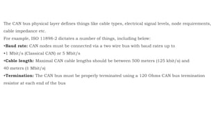 The CAN bus physical layer defines things like cable types, electrical signal levels, node requirements,
cable impedance etc.
For example, ISO 11898-2 dictates a number of things, including below:
•Baud rate: CAN nodes must be connected via a two wire bus with baud rates up to
•1 Mbit/s (Classical CAN) or 5 Mbit/s
•Cable length: Maximal CAN cable lengths should be between 500 meters (125 kbit/s) and
40 meters (1 Mbit/s)
•Termination: The CAN bus must be properly terminated using a 120 Ohms CAN bus termination
resistor at each end of the bus
 