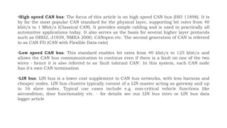 •High speed CAN bus: The focus of this article is on high speed CAN bus (ISO 11898). It is
by far the most popular CAN standard for the physical layer, supporting bit rates from 40
kbit/s to 1 Mbit/s (Classical CAN). It provides simple cabling and is used in practically all
automotive applications today. It also serves as the basis for several higher layer protocols
such as OBD2, J1939, NMEA 2000, CANopen etc. The second generation of CAN is referred
to as CAN FD (CAN with Flexible Data-rate)
•Low speed CAN bus: This standard enables bit rates from 40 kbit/s to 125 kbit/s and
allows the CAN bus commmunication to continue even if there is a fault on one of the two
wires - hence it is also referred to as 'fault tolerant CAN'. In this system, each CAN node
has it's own CAN termination
•LIN bus: LIN bus is a lower cost supplement to CAN bus networks, with less harness and
cheaper nodes. LIN bus clusters typically consist of a LIN master acting as gateway and up
to 16 slave nodes. Typical use cases include e.g. non-critical vehicle functions like
aircondition, door functionality etc. - for details see our LIN bus intro or LIN bus data
logger article
 