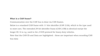 What is a CAN frame?
Communication over the CAN bus is done via CAN frames.
Below is a standard CAN frame with 11 bits identifier (CAN 2.0A), which is the type used
in most cars. The extended 29-bit identifier frame (CAN 2.0B) is identical except the
longer ID. It is e.g. used in the J1939 protocol for heavy-duty vehicles.
Note that the CAN ID and Data are highlighted - these are important when recording CAN
bus data
 