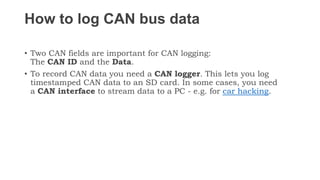 How to log CAN bus data
• Two CAN fields are important for CAN logging:
The CAN ID and the Data.
• To record CAN data you need a CAN logger. This lets you log
timestamped CAN data to an SD card. In some cases, you need
a CAN interface to stream data to a PC - e.g. for car hacking.
 