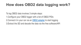 How does OBD2 data logging work?
To log OBD2 data involves 3 simple steps:
1.Configure your OBD2 logger with a list of OBD2 PIDs
2.Connect it in your car via an OBD2 adapter to start logging
3.Extract the SD and decode the data via the free software/API
 