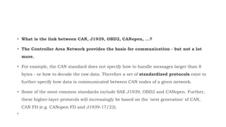 • What is the link between CAN, J1939, OBD2, CANopen, ...?
• The Controller Area Network provides the basis for communication - but not a lot
more.
• For example, the CAN standard does not specify how to handle messages larger than 8
bytes - or how to decode the raw data. Therefore a set of standardized protocols exist to
further specify how data is communicated between CAN nodes of a given network.
• Some of the most common standards include SAE J1939, OBD2 and CANopen. Further,
these higher-layer protocols will increasingly be based on the 'next generation' of CAN,
CAN FD (e.g. CANopen FD and J1939-17/22).
•
 