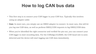 How to log CAN bus data
• This first step is to connect your CAN logger to your CAN bus. Typically this involves
using an adapter cable:
• Cars: In most cars, you simply use an OBD2 adapter to connect. In most cars, this will let
you log raw CAN data, as well as perform OBD2/UDS requests to log OBD2/UDS data
• When you've identified the right connector and verified the pin-out, you can connect your
CAN logger to start recording data. For the CANedge/CLX000, the CAN baud rate is auto-
detected and the device will start logging raw CAN data immediately.
 