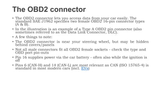 The OBD2 connector
• The OBD2 connector lets you access data from your car easily. The
standard SAE J1962 specifies two female OBD2 16-pin connector types
(A & B).
• In the illustration is an example of a Type A OBD2 pin connector (also
sometimes referred to as the Data Link Connector, DLC).
• A few things to note:
• The OBD2 connector is near your steering wheel, but may be hidden
behind covers/panels
• Not all male connectors fit all OBD2 female sockets - check the type and
OBD port pin-outs
• Pin 16 supplies power via the car battery - often also while the ignition is
off
• Pins 6 (CAN-H) and 14 (CAN-L) are most relevant as CAN (ISO 15765-4) is
standard in most modern cars (incl. EVs)
 