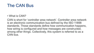 The CAN Bus
• What is CAN?
CAN is short for ‘controller area network’. Controller area network
is an electronic communication bus defined by the ISO 11898
standards. Those standards define how communication happens,
how wiring is configured and how messages are constructed,
among other things. Collectively, this system is referred to as a
CAN bus.
 