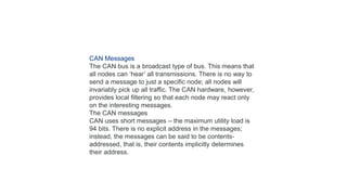 CAN Messages
The CAN bus is a broadcast type of bus. This means that
all nodes can ‘hear’ all transmissions. There is no way to
send a message to just a specific node; all nodes will
invariably pick up all traffic. The CAN hardware, however,
provides local filtering so that each node may react only
on the interesting messages.
The CAN messages
CAN uses short messages – the maximum utility load is
94 bits. There is no explicit address in the messages;
instead, the messages can be said to be contents-
addressed, that is, their contents implicitly determines
their address.
 
