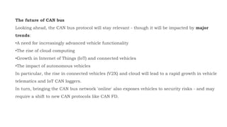 The future of CAN bus
Looking ahead, the CAN bus protocol will stay relevant - though it will be impacted by major
trends:
•A need for increasingly advanced vehicle functionality
•The rise of cloud computing
•Growth in Internet of Things (IoT) and connected vehicles
•The impact of autonomous vehicles
In particular, the rise in connected vehicles (V2X) and cloud will lead to a rapid growth in vehicle
telematics and IoT CAN loggers.
In turn, bringing the CAN bus network 'online' also exposes vehicles to security risks - and may
require a shift to new CAN protocols like CAN FD.
 
