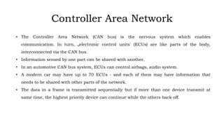 • The Controller Area Network (CAN bus) is the nervous system which enables
communication. In turn, „electronic control units' (ECUs) are like parts of the body,
interconnected via the CAN bus.
• Information sensed by one part can be shared with another.
• In an automotive CAN bus system, ECUs can control airbags, audio system.
• A modern car may have up to 70 ECUs - and each of them may have information that
needs to be shared with other parts of the network.
• The data in a frame is transmitted sequentially but if more than one device transmit at
same time, the highest priority device can continue while the others back off.
Controller Area Network
 