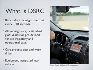 What is DSRC
•   Basic safety messages sent out
    every 1/10 seconds.

•   All message carry a standard
    glob: values for pre-defined
    vehicle trajectory and
    operational data.

•   Cars process data and warn
    driver.

•   Equipment integrated into
    vehicle                          Photo Credit: US Dept. of Transportation
 