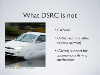 What DSRC is not
                                           •   CANbus

                                           •   OnStar (or any other
                                               remote service)

                                           •   (Direct) support for
                                               autonomous driving
                                               mechanisms.

Photo Credit: US Dept. of Transportation
 