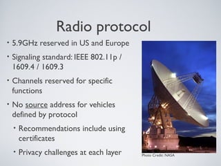 Radio protocol
•   5.9GHz reserved in US and Europe
•   Signaling standard: IEEE 802.11p /
    1609.4 / 1609.3
•   Channels reserved for specific
    functions
•   No source address for vehicles
    defined by protocol
    •   Recommendations include using
        certificates
    •   Privacy challenges at each layer   Photo Credit: NASA
 