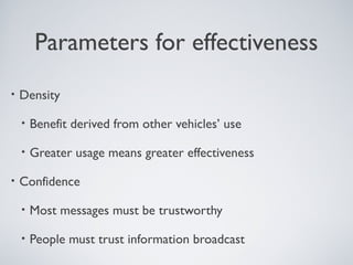 Parameters for effectiveness
•   Density

    •   Benefit derived from other vehicles’ use

    •   Greater usage means greater effectiveness

•   Confidence

    •   Most messages must be trustworthy

    •   People must trust information broadcast
 