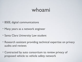 whoami
•   BSEE, digital communications

•   Many years as a network engineer

•   Santa Clara University Law student

•   Research assistant providing technical expertise on privacy
    audits and reviews

•   Contracted by auto consortium to review privacy of
    proposed vehicle to vehicle safety network
 