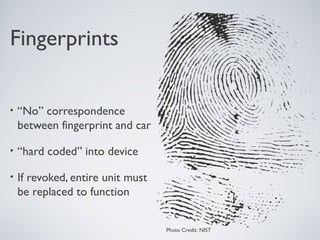 Fingerprints


•   “No” correspondence
    between fingerprint and car

•   “hard coded” into device

•   If revoked, entire unit must
    be replaced to function


                                   Photo Credit: NIST
 