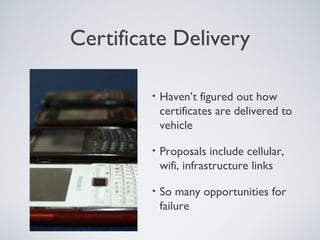 Certificate Delivery

         •   Haven’t figured out how
             certificates are delivered to
             vehicle

         •   Proposals include cellular,
             wifi, infrastructure links

         •   So many opportunities for
             failure
 
