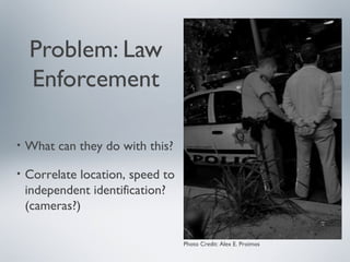 Problem: Law
    Enforcement

•   What can they do with this?

•   Correlate location, speed to
    independent identification?
    (cameras?)

                                   Photo Credit: Alex E. Proimos
 