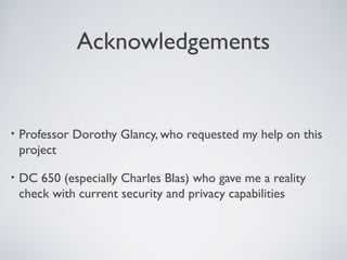 Acknowledgements


•   Professor Dorothy Glancy, who requested my help on this
    project

•   DC 650 (especially Charles Blas) who gave me a reality
    check with current security and privacy capabilities
 