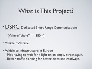 What is This Project?

• DSRC: Dedicated Short Range Communications
    •   (Where “short” == 380m)

•   Vehicle to Vehicle

•   Vehicle to infrastructure in Europe
    - Not having to wait for a light on an empty street again.
    - Better traffic planning for better cities and roadways.
 