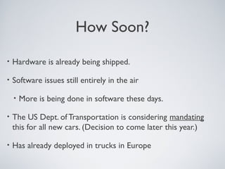 How Soon?
•   Hardware is already being shipped.

•   Software issues still entirely in the air

    •   More is being done in software these days.

•   The US Dept. of Transportation is considering mandating
    this for all new cars. (Decision to come later this year.)

•   Has already deployed in trucks in Europe
 