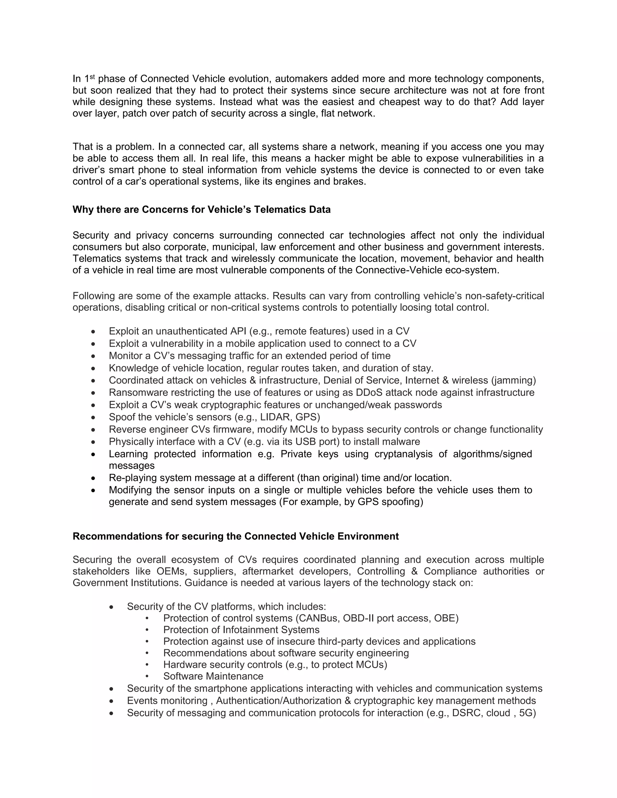 In 1st phase of Connected Vehicle evolution, automakers added more and more technology components,
but soon realized that they had to protect their systems since secure architecture was not at fore front
while designing these systems. Instead what was the easiest and cheapest way to do that? Add layer
over layer, patch over patch of security across a single, flat network.
That is a problem. In a connected car, all systems share a network, meaning if you access one you may
be able to access them all. In real life, this means a hacker might be able to expose vulnerabilities in a
driver’s smart phone to steal information from vehicle systems the device is connected to or even take
control of a car’s operational systems, like its engines and brakes.
Why there are Concerns for Vehicle’s Telematics Data
Security and privacy concerns surrounding connected car technologies affect not only the individual
consumers but also corporate, municipal, law enforcement and other business and government interests.
Telematics systems that track and wirelessly communicate the location, movement, behavior and health
of a vehicle in real time are most vulnerable components of the Connective-Vehicle eco-system.
Following are some of the example attacks. Results can vary from controlling vehicle’s non-safety-critical
operations, disabling critical or non-critical systems controls to potentially loosing total control.
Attack
 Exploit an unauthenticated API (e.g., remote features) used in a CV
 Exploit a vulnerability in a mobile application used to connect to a CV
 Monitor a CV’s messaging traffic for an extended period of time
 Knowledge of vehicle location, regular routes taken, and duration of stay.
 Coordinated attack on vehicles & infrastructure, Denial of Service, Internet & wireless (jamming)
 Ransomware restricting the use of features or using as DDoS attack node against infrastructure
 Exploit a CV’s weak cryptographic features or unchanged/weak passwords
 Spoof the vehicle’s sensors (e.g., LIDAR, GPS)
 Reverse engineer CVs firmware, modify MCUs to bypass security controls or change functionality
 Physically interface with a CV (e.g. via its USB port) to install malware
 Learning protected information e.g. Private keys using cryptanalysis of algorithms/signed
messages
 Re-playing system message at a different (than original) time and/or location.
 Modifying the sensor inputs on a single or multiple vehicles before the vehicle uses them to
generate and send system messages (For example, by GPS spoofing)
Recommendations for securing the Connected Vehicle Environment
Securing the overall ecosystem of CVs requires coordinated planning and execution across multiple
stakeholders like OEMs, suppliers, aftermarket developers, Controlling & Compliance authorities or
Government Institutions. Guidance is needed at various layers of the technology stack on:
 Security of the CV platforms, which includes:
• Protection of control systems (CANBus, OBD-II port access, OBE)
• Protection of Infotainment Systems
• Protection against use of insecure third-party devices and applications
• Recommendations about software security engineering
• Hardware security controls (e.g., to protect MCUs)
• Software Maintenance
 Security of the smartphone applications interacting with vehicles and communication systems
 Events monitoring , Authentication/Authorization & cryptographic key management methods
 Security of messaging and communication protocols for interaction (e.g., DSRC, cloud , 5G)
 