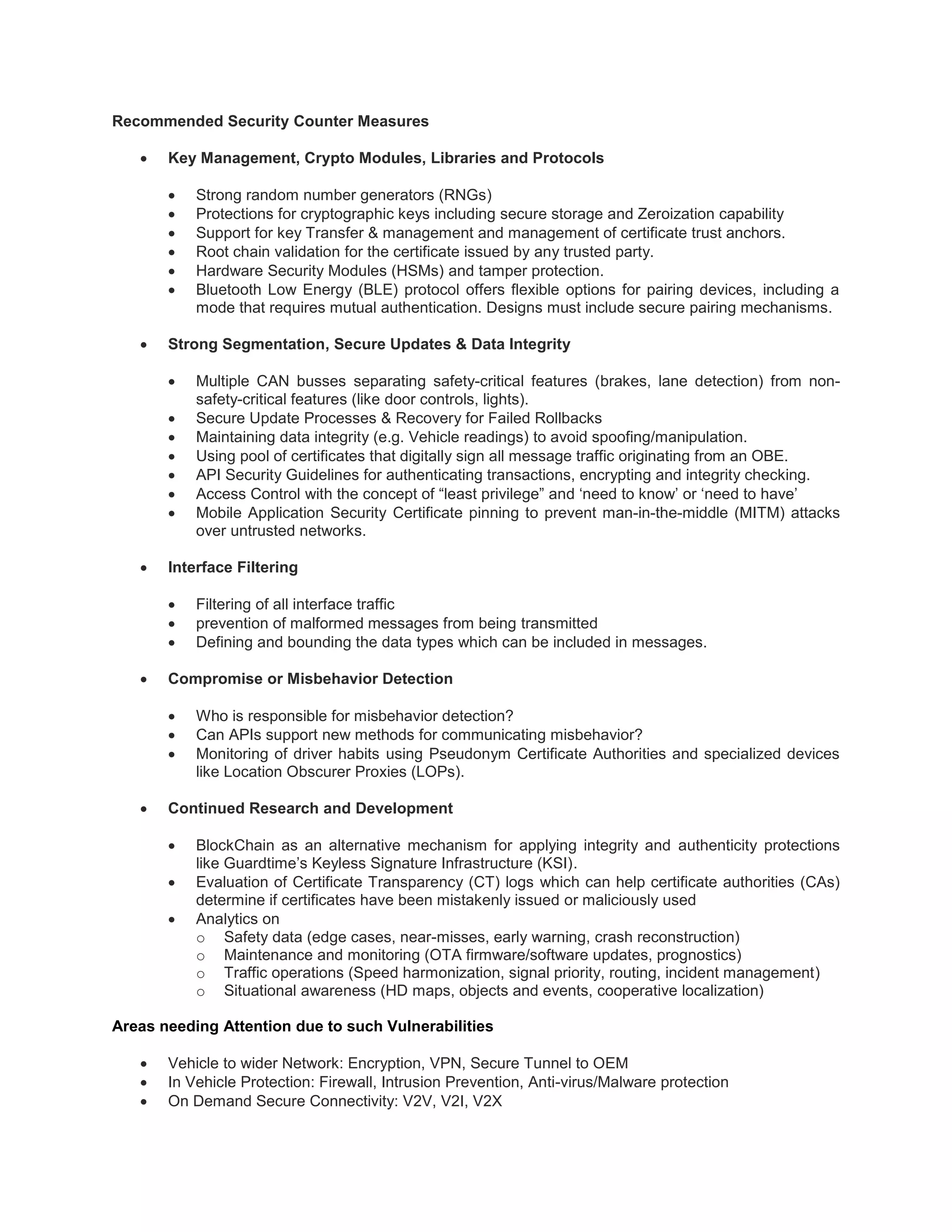 Recommended Security Counter Measures
 Key Management, Crypto Modules, Libraries and Protocols
 Strong random number generators (RNGs)
 Protections for cryptographic keys including secure storage and Zeroization capability
 Support for key Transfer & management and management of certificate trust anchors.
 Root chain validation for the certificate issued by any trusted party.
 Hardware Security Modules (HSMs) and tamper protection.
 Bluetooth Low Energy (BLE) protocol offers flexible options for pairing devices, including a
mode that requires mutual authentication. Designs must include secure pairing mechanisms.
 Strong Segmentation, Secure Updates & Data Integrity
 Multiple CAN busses separating safety-critical features (brakes, lane detection) from non-
safety-critical features (like door controls, lights).
 Secure Update Processes & Recovery for Failed Rollbacks
 Maintaining data integrity (e.g. Vehicle readings) to avoid spoofing/manipulation.
 Using pool of certificates that digitally sign all message traffic originating from an OBE.
 API Security Guidelines for authenticating transactions, encrypting and integrity checking.
 Access Control with the concept of “least privilege” and ‘need to know’ or ‘need to have’
 Mobile Application Security Certificate pinning to prevent man-in-the-middle (MITM) attacks
over untrusted networks.
 Interface Filtering
 Filtering of all interface traffic
 prevention of malformed messages from being transmitted
 Defining and bounding the data types which can be included in messages.
 Compromise or Misbehavior Detection
 Who is responsible for misbehavior detection?
 Can APIs support new methods for communicating misbehavior?
 Monitoring of driver habits using Pseudonym Certificate Authorities and specialized devices
like Location Obscurer Proxies (LOPs).
 Continued Research and Development
 BlockChain as an alternative mechanism for applying integrity and authenticity protections
like Guardtime’s Keyless Signature Infrastructure (KSI).
 Evaluation of Certificate Transparency (CT) logs which can help certificate authorities (CAs)
determine if certificates have been mistakenly issued or maliciously used
 Analytics on
o Safety data (edge cases, near-misses, early warning, crash reconstruction)
o Maintenance and monitoring (OTA firmware/software updates, prognostics)
o Traffic operations (Speed harmonization, signal priority, routing, incident management)
o Situational awareness (HD maps, objects and events, cooperative localization)
Areas needing Attention due to such Vulnerabilities
 Vehicle to wider Network: Encryption, VPN, Secure Tunnel to OEM
 In Vehicle Protection: Firewall, Intrusion Prevention, Anti-virus/Malware protection
 On Demand Secure Connectivity: V2V, V2I, V2X
 